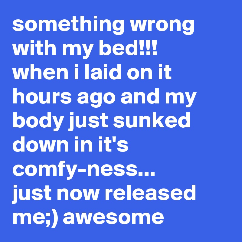 something wrong with my bed!!!
when i laid on it hours ago and my body just sunked down in it's comfy-ness...
just now released me;) awesome