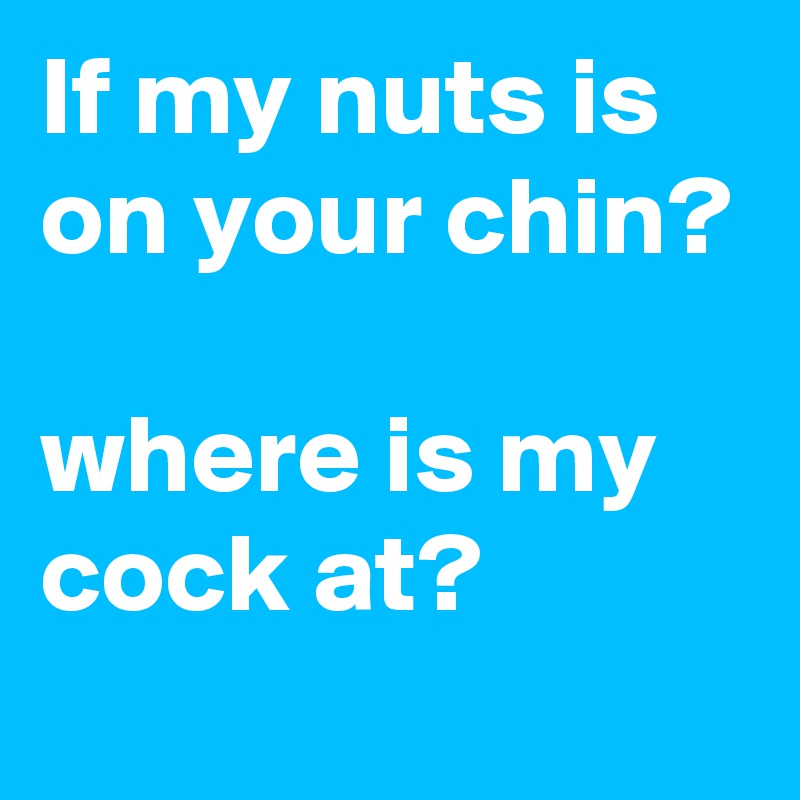 If my nuts is on your chin?

where is my cock at?