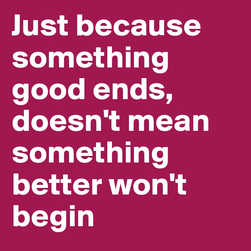 Just because something good ends, doesn't mean something better won't begin 