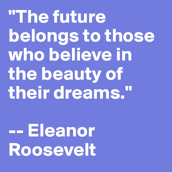 "The future belongs to those who believe in the beauty of their dreams." 

-- Eleanor 
Roosevelt