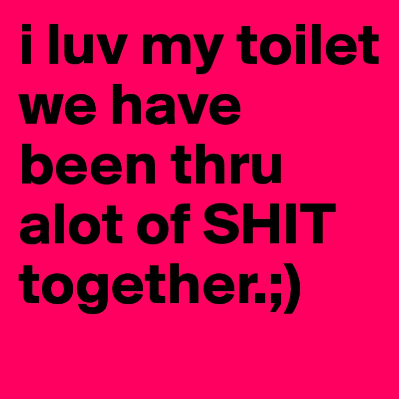 i luv my toilet we have been thru alot of SHIT together.;)