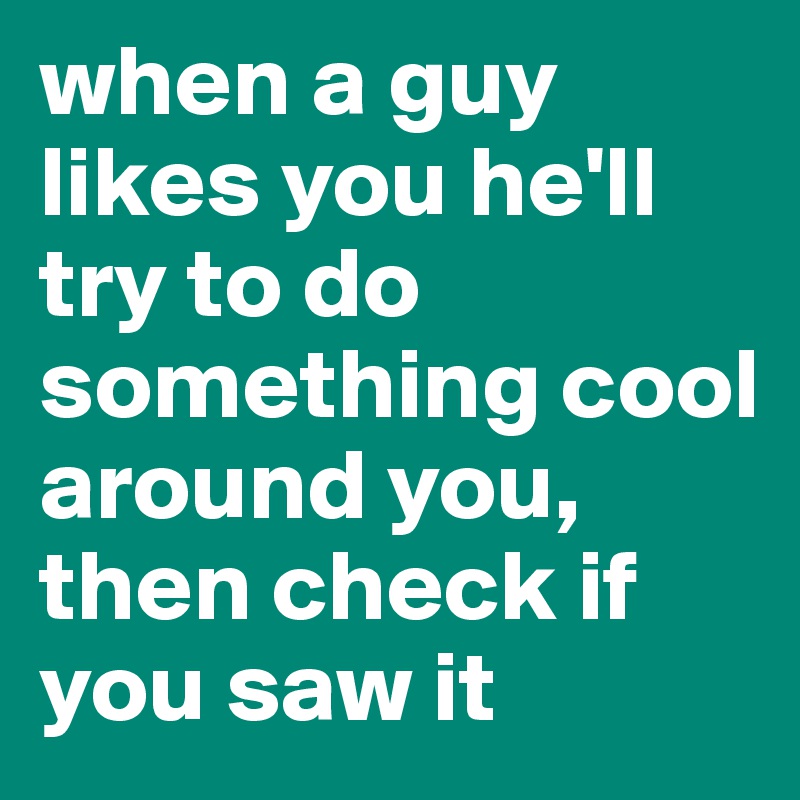 when a guy likes you he'll try to do something cool around you, then check if you saw it