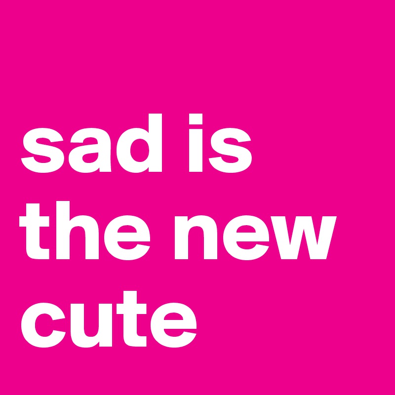 
sad is the new cute