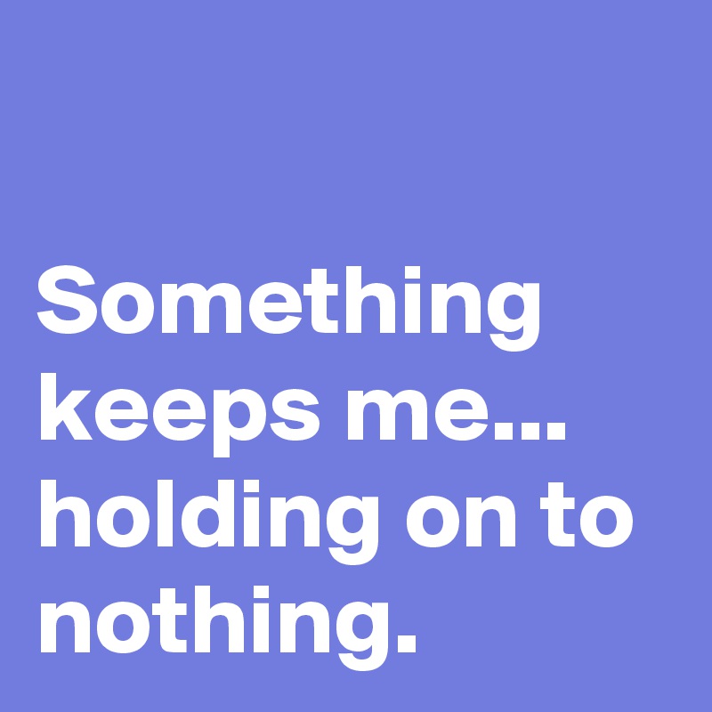 

Something keeps me...
holding on to nothing. 