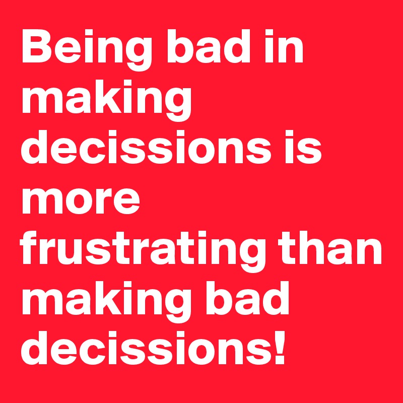 Being bad in making decissions is more frustrating than making bad decissions!