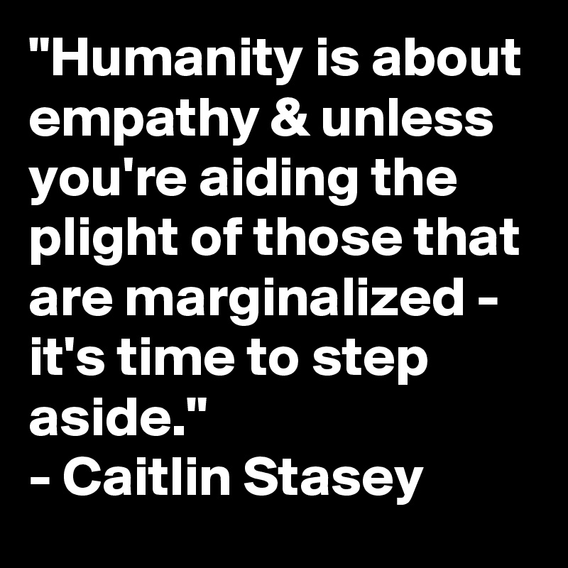 "Humanity is about empathy & unless you're aiding the plight of those that are marginalized -  it's time to step aside." 
- Caitlin Stasey
