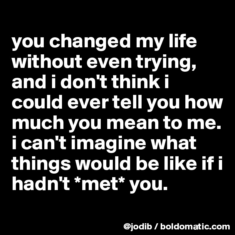 you changed my life without even trying, and i don't think i could ever ...