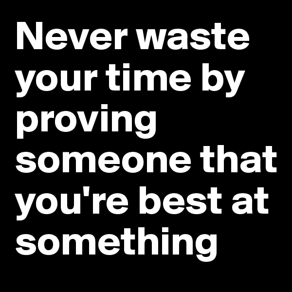 Never waste your time by proving someone that you're best at something