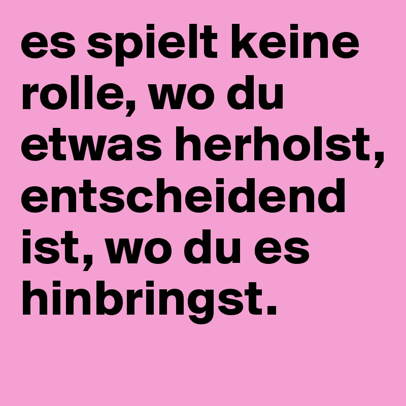es spielt keine rolle, wo du etwas herholst, entscheidend ist, wo du es hinbringst.