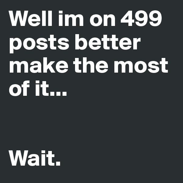 Well im on 499 posts better make the most of it...


Wait.