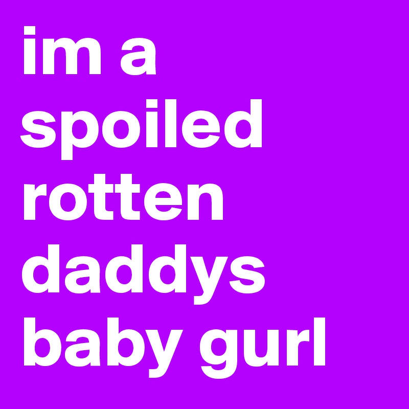 im a spoiled rotten daddys baby gurl