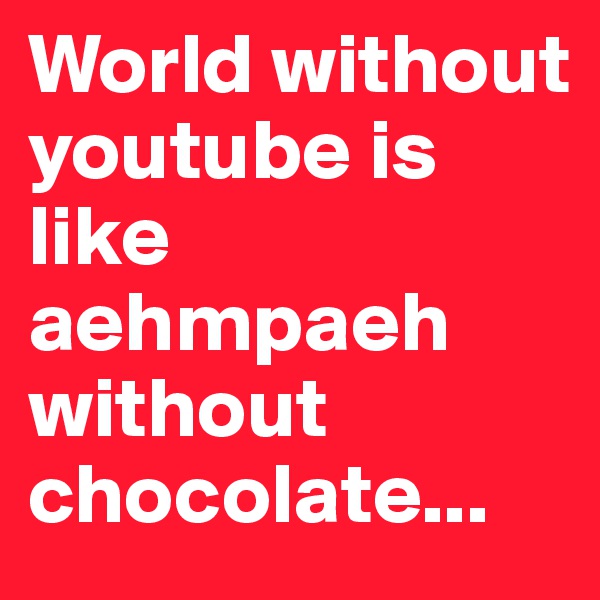 World without youtube is like aehmpaeh without chocolate...
