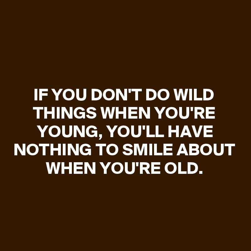 



IF YOU DON'T DO WILD THINGS WHEN YOU'RE YOUNG, YOU'LL HAVE NOTHING TO SMILE ABOUT WHEN YOU'RE OLD.


