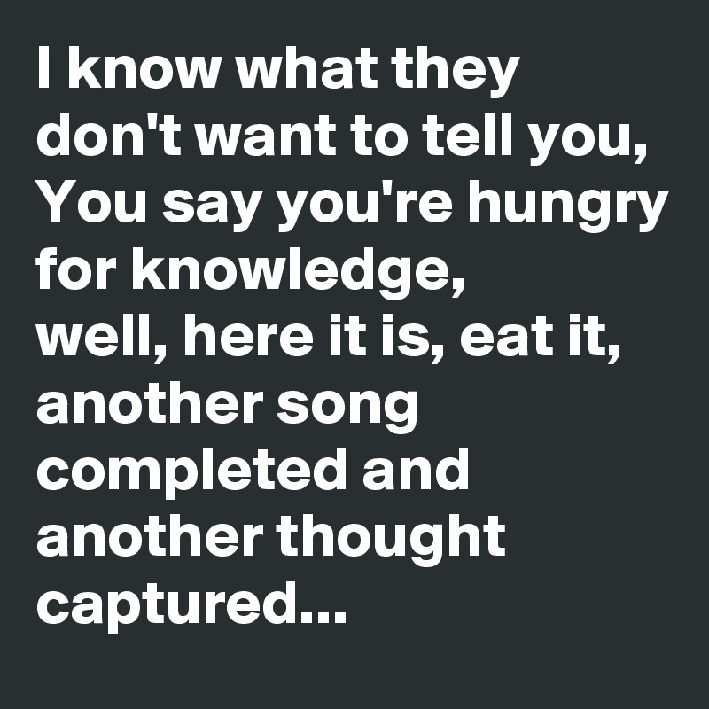 I know what they don't want to tell you,
You say you're hungry for knowledge, 
well, here it is, eat it, another song completed and another thought captured...