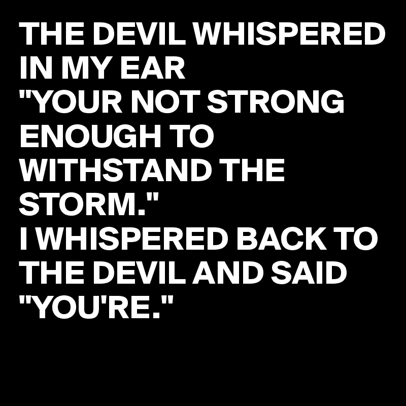 THE DEVIL WHISPERED IN MY EAR 
"YOUR NOT STRONG ENOUGH TO WITHSTAND THE STORM."
I WHISPERED BACK TO THE DEVIL AND SAID 
"YOU'RE."
 