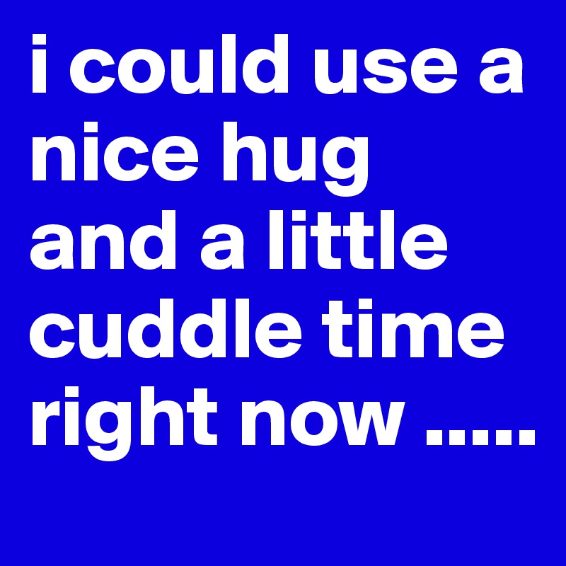 i could use a nice hug and a little cuddle time right now .....