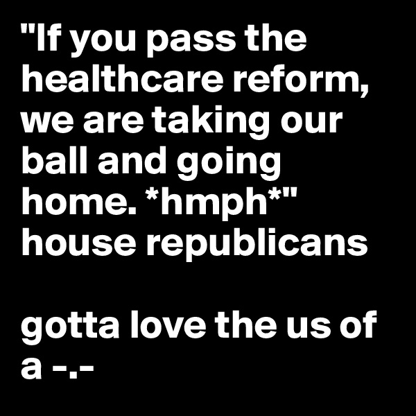 "If you pass the healthcare reform, we are taking our ball and going home. *hmph*" house republicans

gotta love the us of a -.-