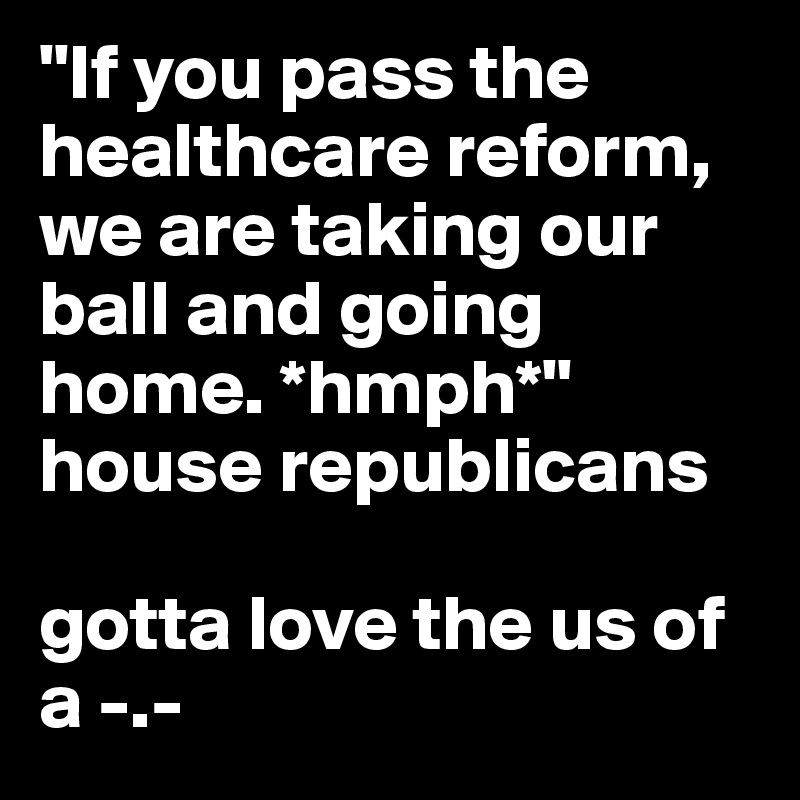 "If you pass the healthcare reform, we are taking our ball and going home. *hmph*" house republicans

gotta love the us of a -.-