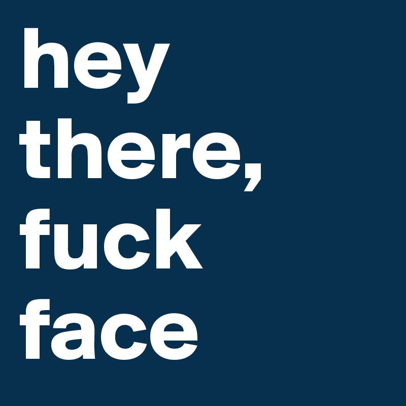 hey there, fuck face