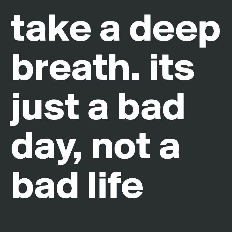take a deep breath. its just a bad day, not a bad life