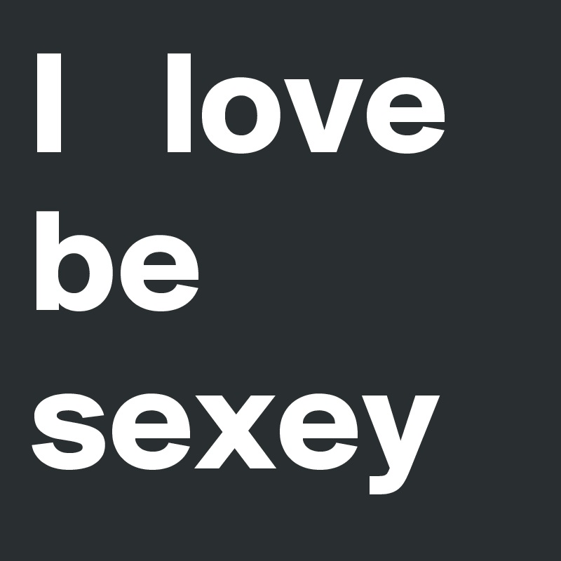 I   love be sexey 
