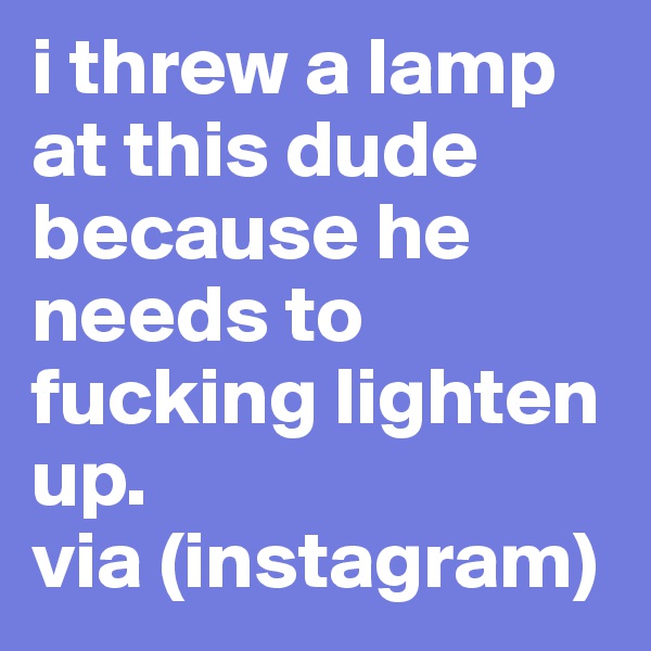 i threw a lamp at this dude because he needs to fucking lighten up. 
via (instagram) 