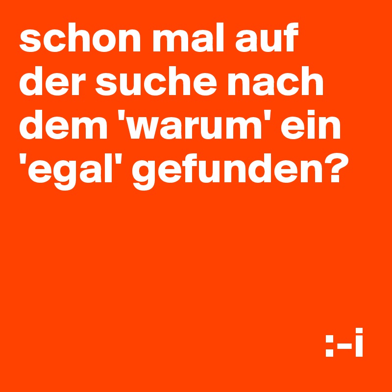 schon mal auf der suche nach dem 'warum' ein 'egal' gefunden?



                                   :-i