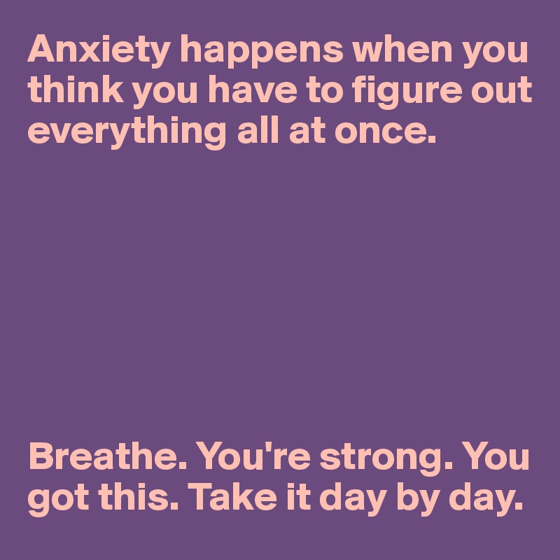 Anxiety happens when you think you have to figure out everything all at once.







Breathe. You're strong. You got this. Take it day by day.