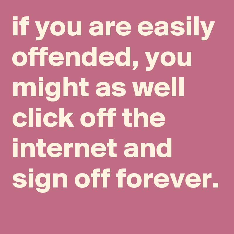 if you are easily offended, you might as well click off the internet and sign off forever.