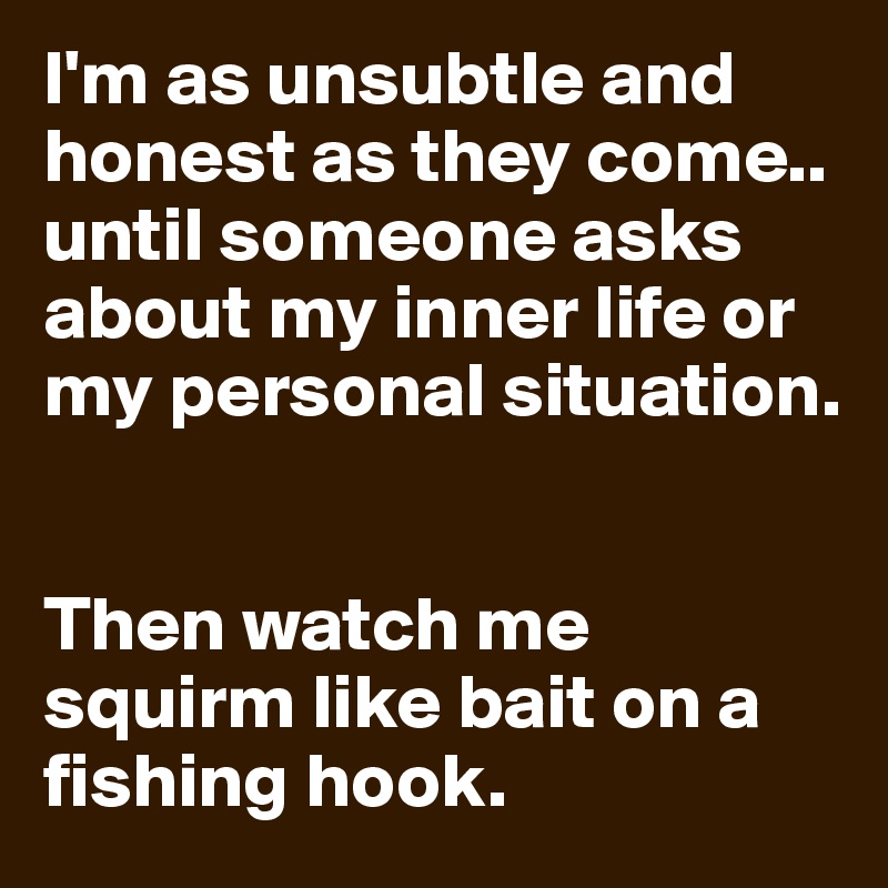 I'm as unsubtle and honest as they come.. until someone asks about my inner life or my personal situation.


Then watch me squirm like bait on a fishing hook.