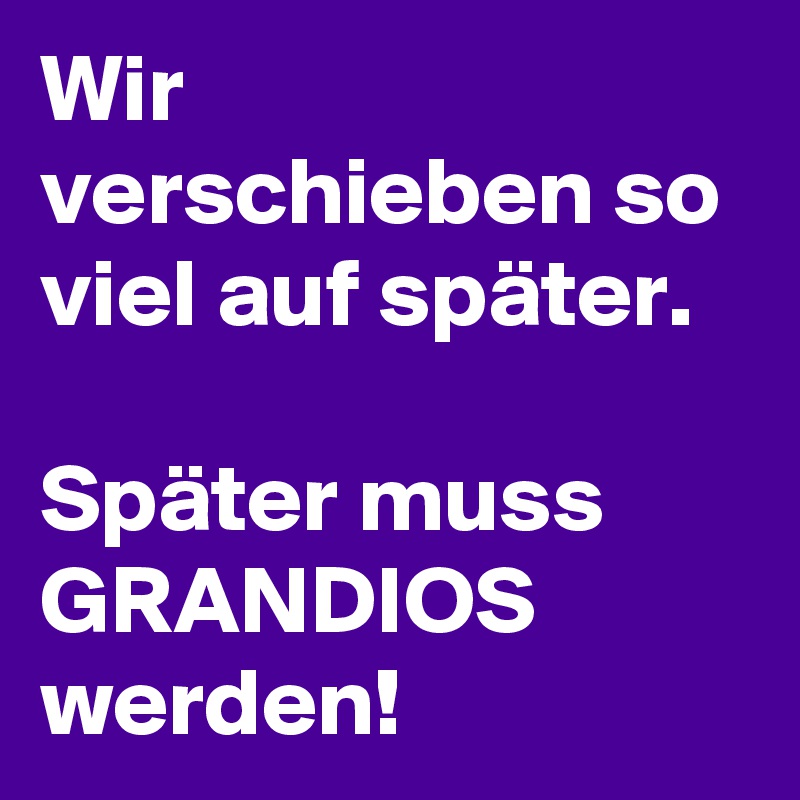 Wir verschieben so viel auf später.

Später muss GRANDIOS werden! 