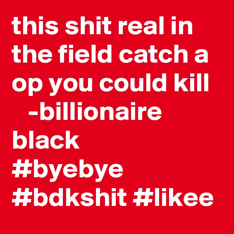 this shit real in the field catch a op you could kill 
   -billionaire black
#byebye #bdkshit #likee