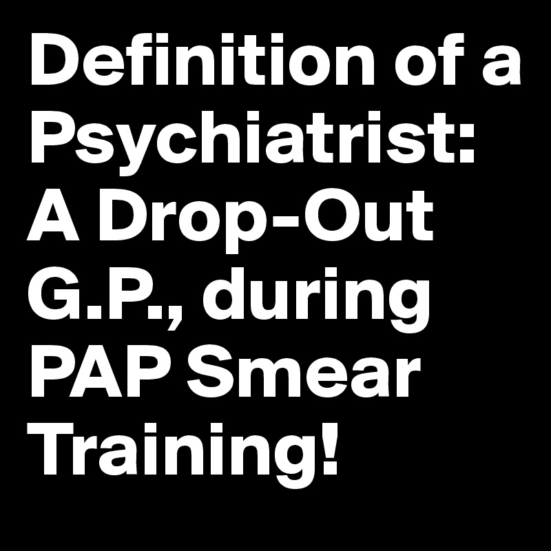 Definition of a Psychiatrist: A Drop-Out G.P., during PAP Smear Training!