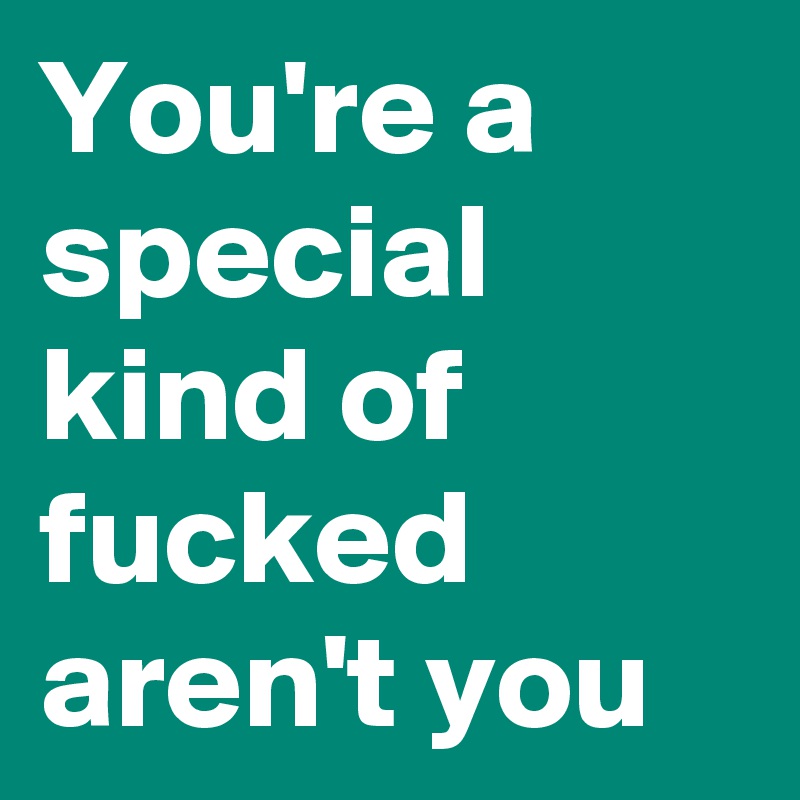 You're a special kind of fucked aren't you