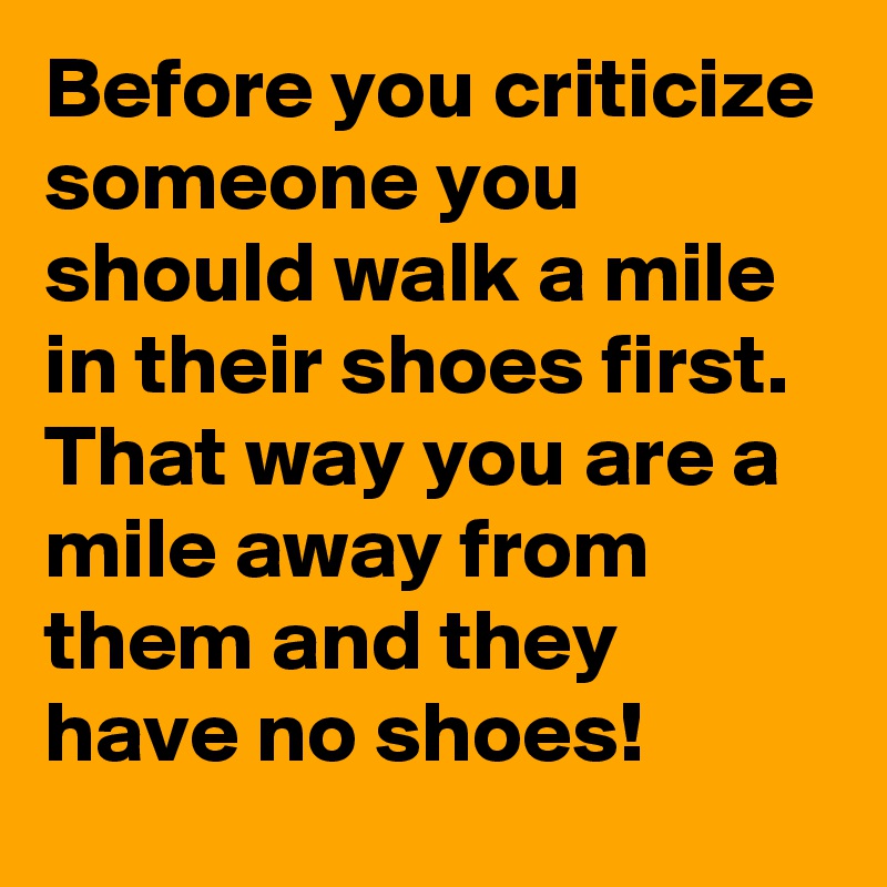Before you criticize someone you should walk a mile in their shoes first. That way you are a mile away from them and they have no shoes!