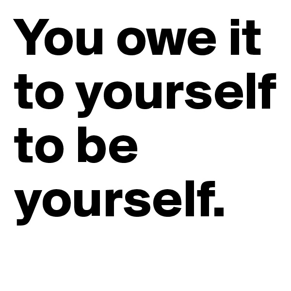 You owe it to yourself to be yourself. 