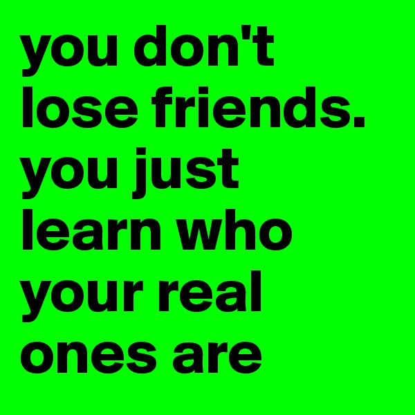 you don't lose friends. you just learn who your real ones are
