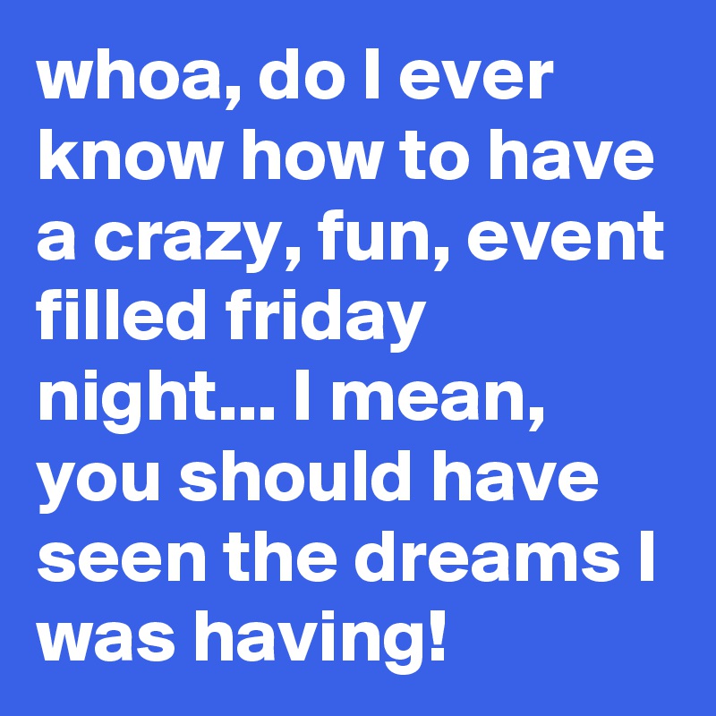 whoa, do I ever know how to have a crazy, fun, event filled friday night... I mean, you should have seen the dreams I was having! 
