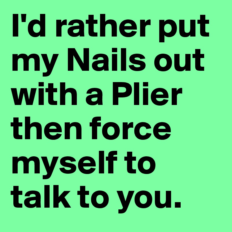 I'd rather put my Nails out with a Plier then force myself to talk to you. 