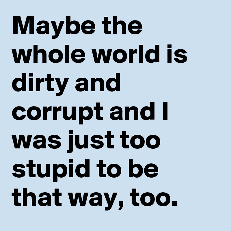 Maybe the whole world is dirty and corrupt and I was just too stupid to be that way, too.