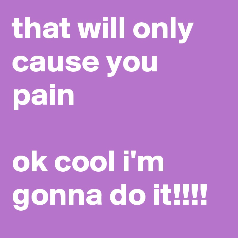 that will only cause you pain

ok cool i'm gonna do it!!!!