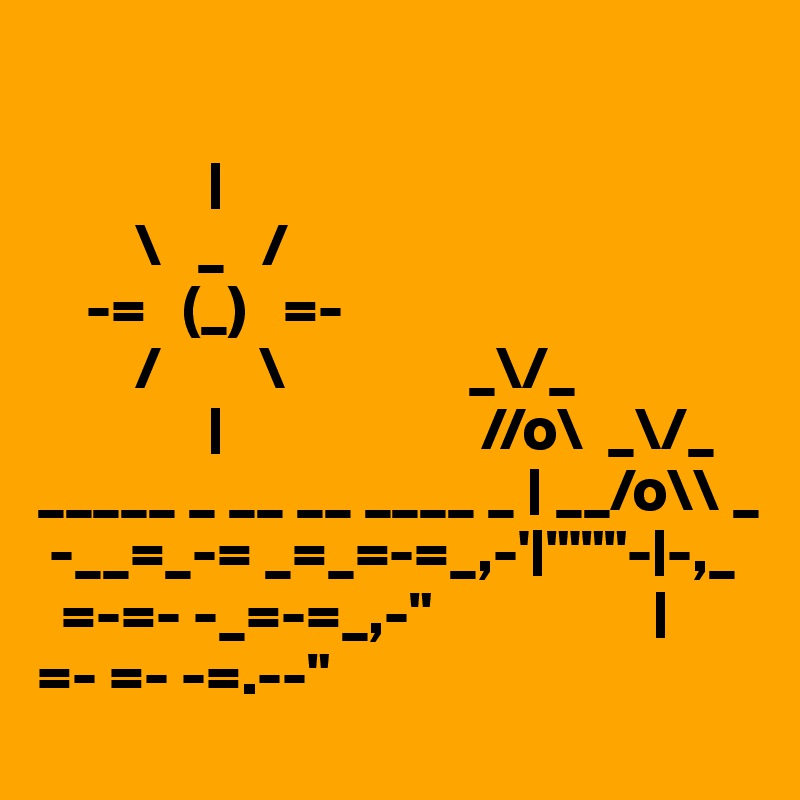 

              |
        \   _   /
    -=   (_)   =-
        /        \               _\/_
              |                     //o\  _\/_
_____ _ __ __ ____ _ | __/o\\ _
 -__=_-= _=_=-=_,-'|"'""-|-,_
  =-=- -_=-=_,-"                  |
=- =- -=.--"