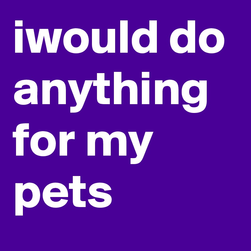 iwould do anything for my pets