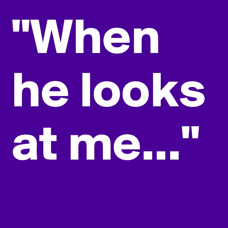"When he looks at me..."