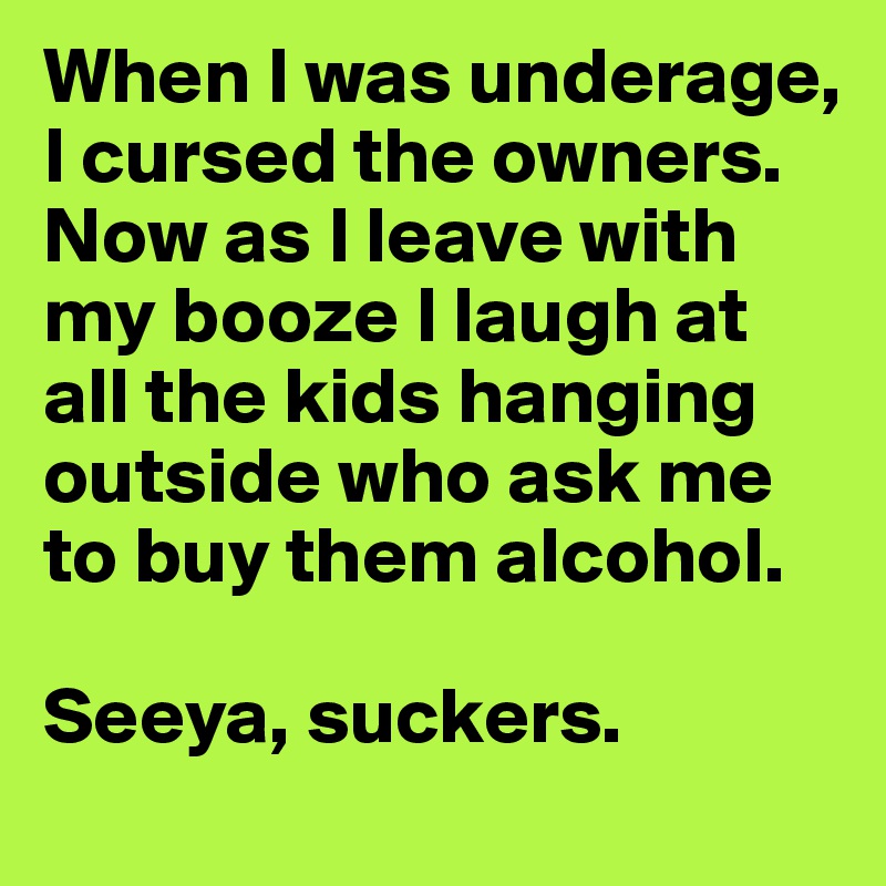 When I was underage, I cursed the owners. Now as I leave with my booze I laugh at all the kids hanging outside who ask me to buy them alcohol. 

Seeya, suckers.