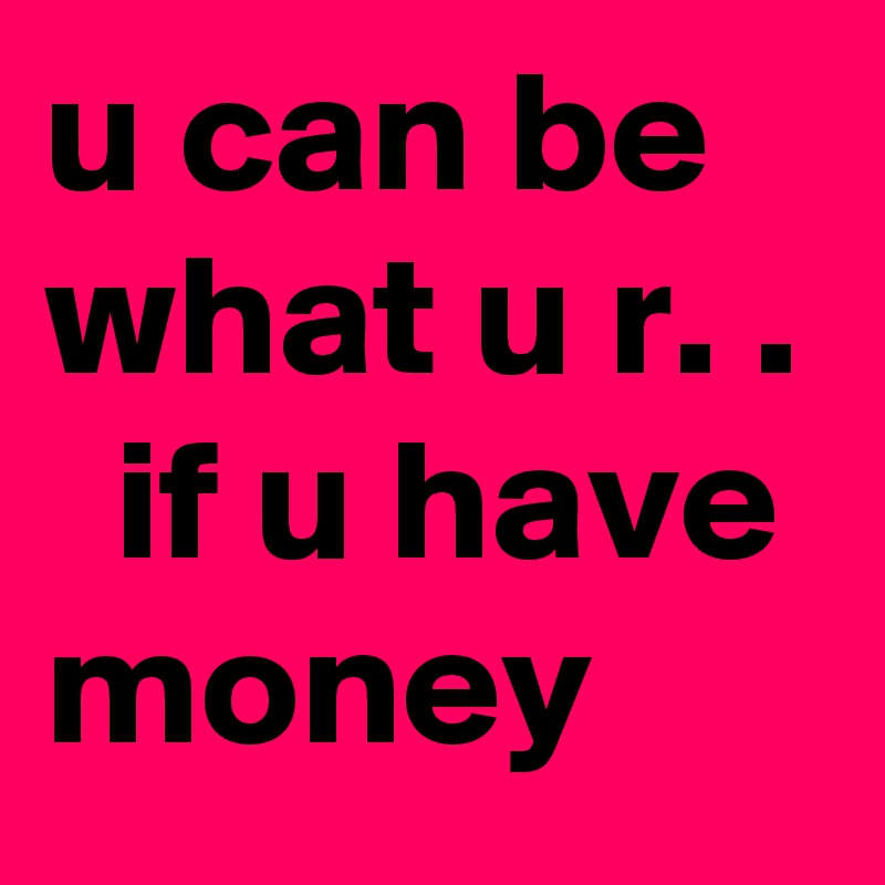 u can be what u r. .   if u have money