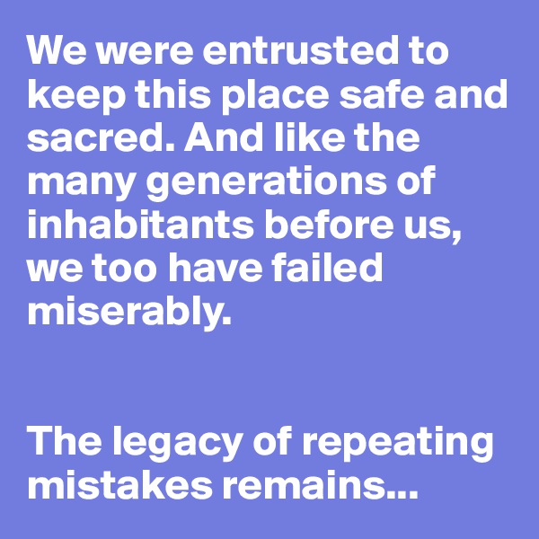 We were entrusted to keep this place safe and sacred. And like the many generations of inhabitants before us, we too have failed miserably. 


The legacy of repeating mistakes remains...