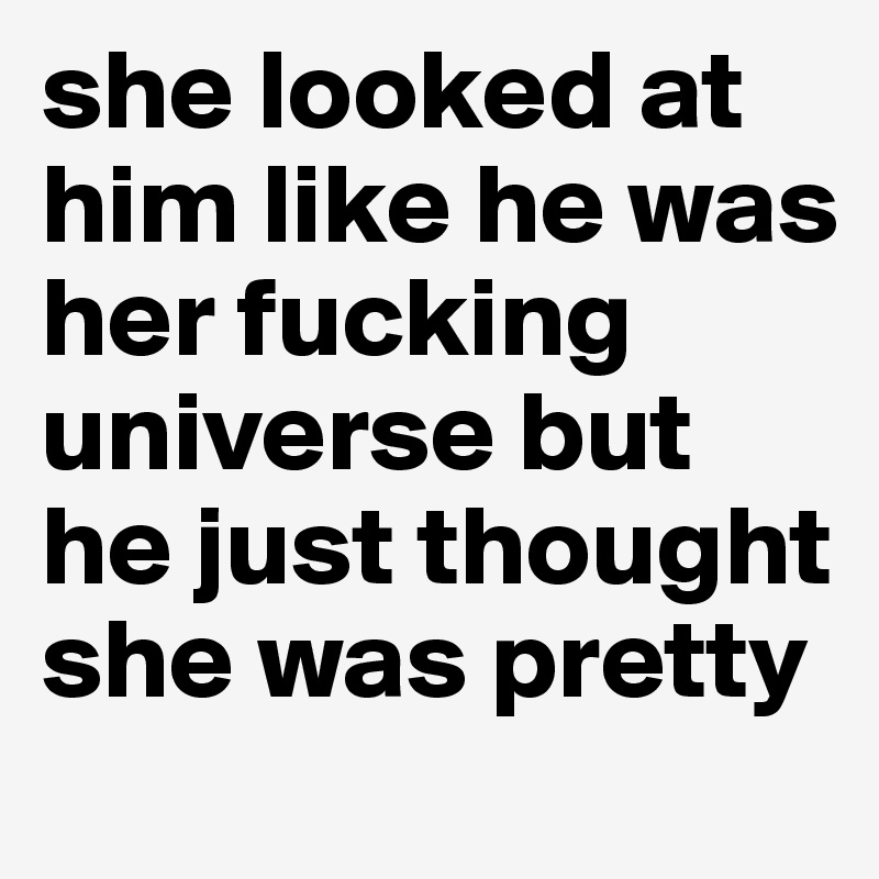 she looked at him like he was her fucking universe but he just thought she was pretty