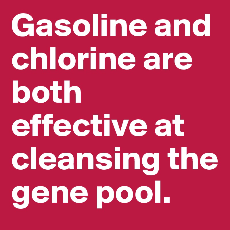 Gasoline and chlorine are both effective at cleansing the gene pool.