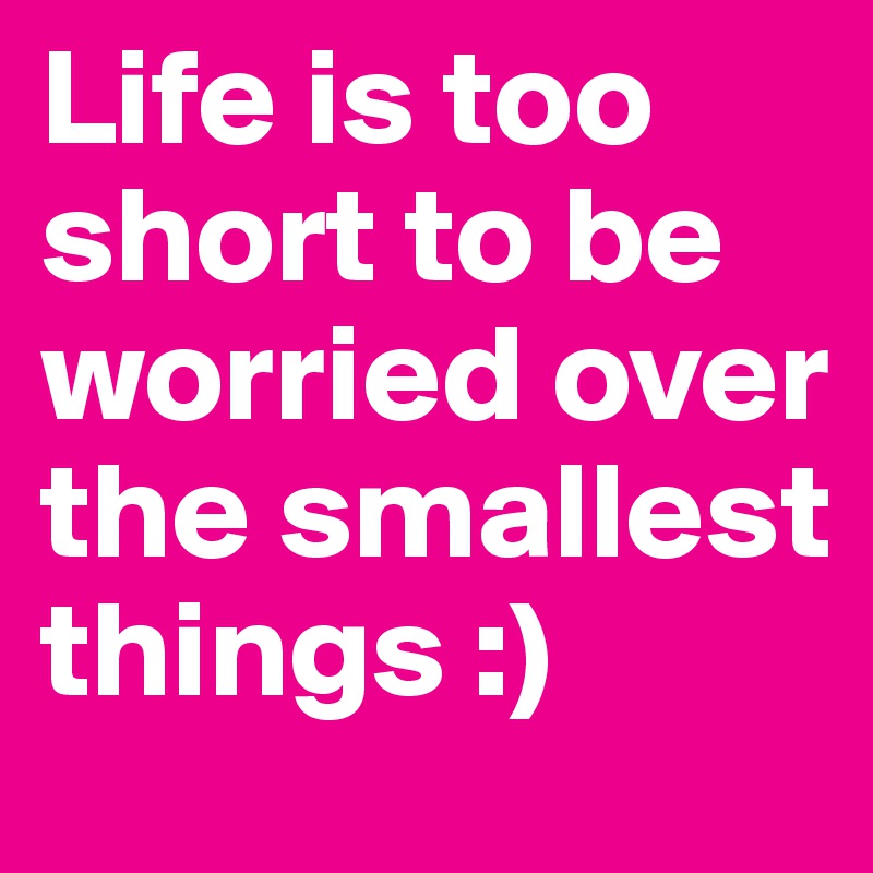 Life is too short to be worried over the smallest things :)